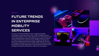 FUTURE TRENDS
IN ENTERPRISE
MOBILITY
SERVICES
The future of Enterprise Mobility Services is shaped by emerging
technologies and evolving business needs. Artificial intelligence (AI) and
machine learning (ML) are set to play a significant role in enhancing security
and providing predictive analytics for better decision-making. The Internet
of Things (IoT) will further expand the scope of EMS by connecting more
devices and enabling seamless data exchange. Additionally, the rise of 5G
technology promises faster and more reliable mobile connectivity, boosting
the performance of EMS. Organizations must stay abreast of these trends to
leverage the full potential of enterprise mobility in the coming years.
 