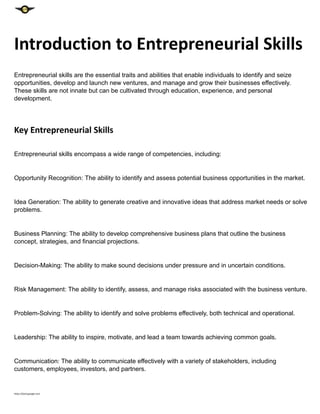 Introduction to Entrepreneurial Skills
Entrepreneurial skills are the essential traits and abilities that enable individuals to identify and seize
opportunities, develop and launch new ventures, and manage and grow their businesses effectively.
These skills are not innate but can be cultivated through education, experience, and personal
development.
Key Entrepreneurial Skills
Entrepreneurial skills encompass a wide range of competencies, including:
Opportunity Recognition: The ability to identify and assess potential business opportunities in the market.
Idea Generation: The ability to generate creative and innovative ideas that address market needs or solve
problems.
Business Planning: The ability to develop comprehensive business plans that outline the business
concept, strategies, and financial projections.
Decision-Making: The ability to make sound decisions under pressure and in uncertain conditions.
Risk Management: The ability to identify, assess, and manage risks associated with the business venture.
Problem-Solving: The ability to identify and solve problems effectively, both technical and operational.
Leadership: The ability to inspire, motivate, and lead a team towards achieving common goals.
Communication: The ability to communicate effectively with a variety of stakeholders, including
customers, employees, investors, and partners.
https://bard.google.com
 