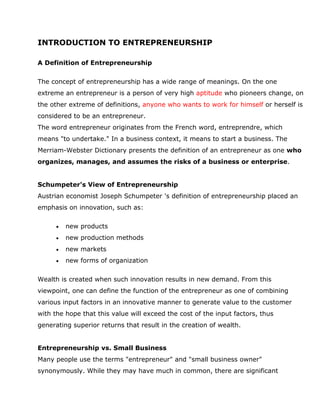 INTRODUCTION TO ENTREPRENEURSHIP

A Definition of Entrepreneurship


The concept of entrepreneurship has a wide range of meanings. On the one
extreme an entrepreneur is a person of very high aptitude who pioneers change, on
the other extreme of definitions, anyone who wants to work for himself or herself is
considered to be an entrepreneur.
The word entrepreneur originates from the French word, entreprendre, which
means "to undertake." In a business context, it means to start a business. The
Merriam-Webster Dictionary presents the definition of an entrepreneur as one who
organizes, manages, and assumes the risks of a business or enterprise.


Schumpeter's View of Entrepreneurship
Austrian economist Joseph Schumpeter 's definition of entrepreneurship placed an
emphasis on innovation, such as:

         new products
         new production methods
         new markets
         new forms of organization


Wealth is created when such innovation results in new demand. From this
viewpoint, one can define the function of the entrepreneur as one of combining
various input factors in an innovative manner to generate value to the customer
with the hope that this value will exceed the cost of the input factors, thus
generating superior returns that result in the creation of wealth.


Entrepreneurship vs. Small Business
Many people use the terms "entrepreneur" and "small business owner"
synonymously. While they may have much in common, there are significant
 