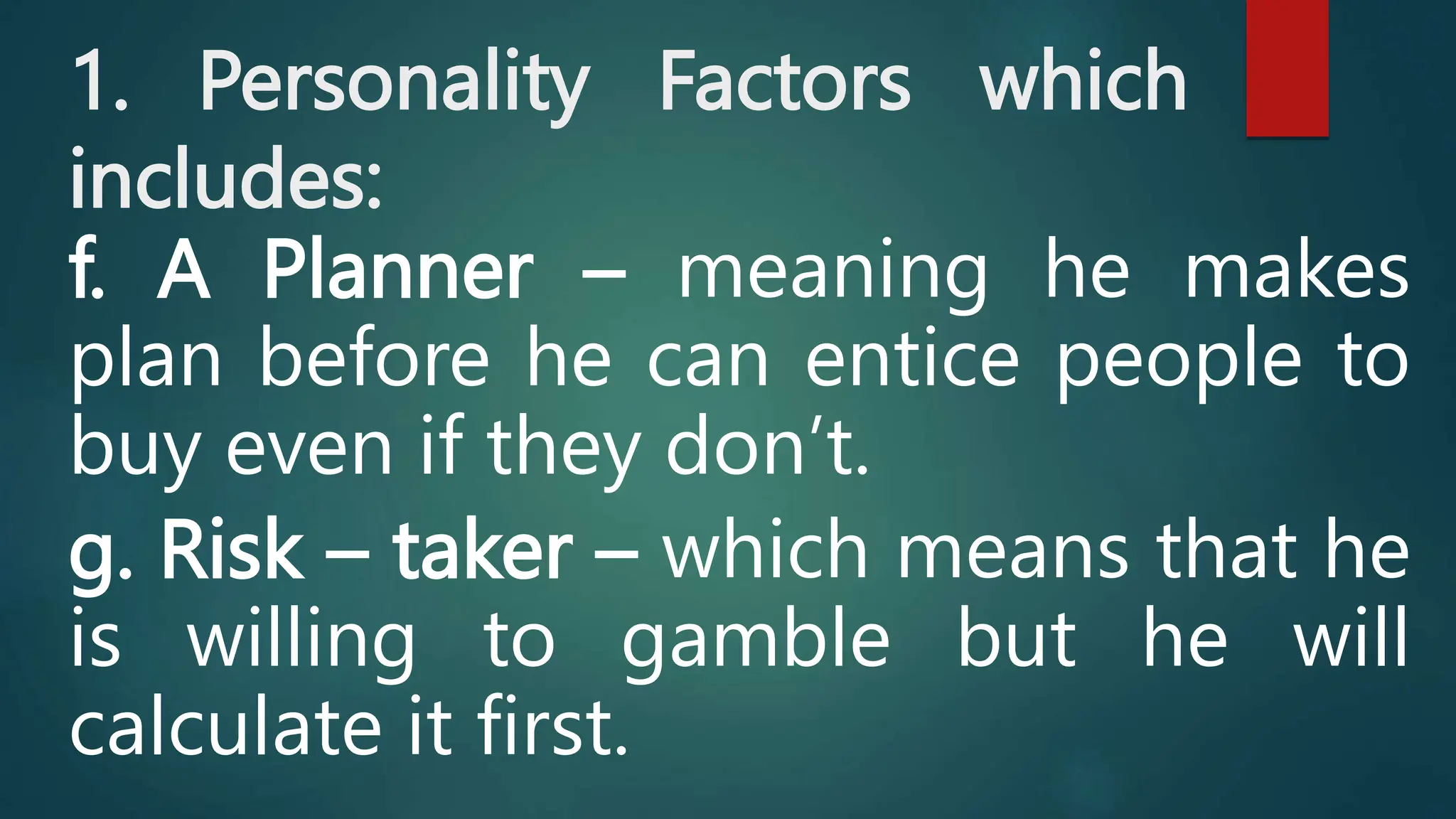 1. Personality Factors which
includes:
f. A Planner – meaning he makes
plan before he can entice people to
buy even if they don’t.
g. Risk – taker – which means that he
is willing to gamble but he will
calculate it first.
 