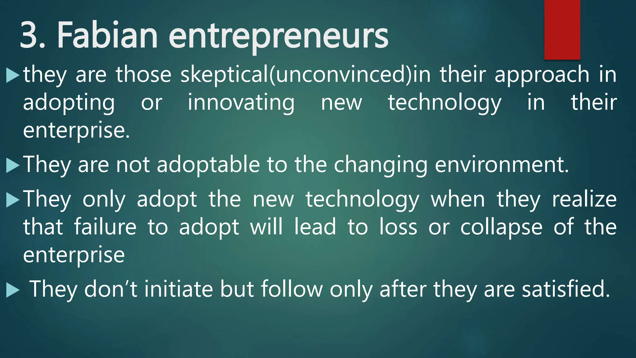3. Fabian entrepreneurs
they are those skeptical(unconvinced)in their approach in
adopting or innovating new technology in their
enterprise.
They are not adoptable to the changing environment.
They only adopt the new technology when they realize
that failure to adopt will lead to loss or collapse of the
enterprise
 They don’t initiate but follow only after they are satisfied.
 