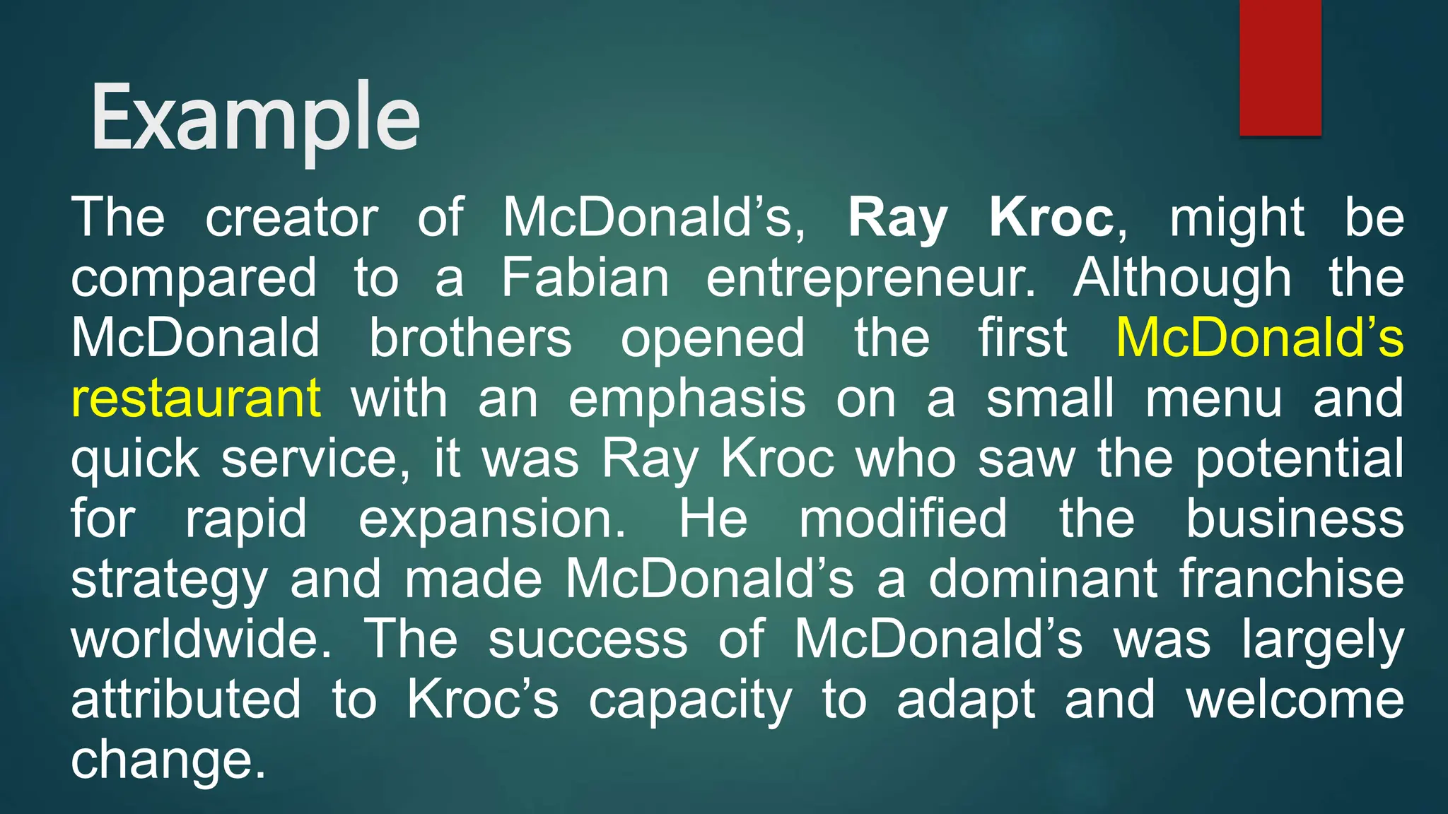 Example
The creator of McDonald’s, Ray Kroc, might be
compared to a Fabian entrepreneur. Although the
McDonald brothers opened the first McDonald’s
restaurant with an emphasis on a small menu and
quick service, it was Ray Kroc who saw the potential
for rapid expansion. He modified the business
strategy and made McDonald’s a dominant franchise
worldwide. The success of McDonald’s was largely
attributed to Kroc’s capacity to adapt and welcome
change.
 