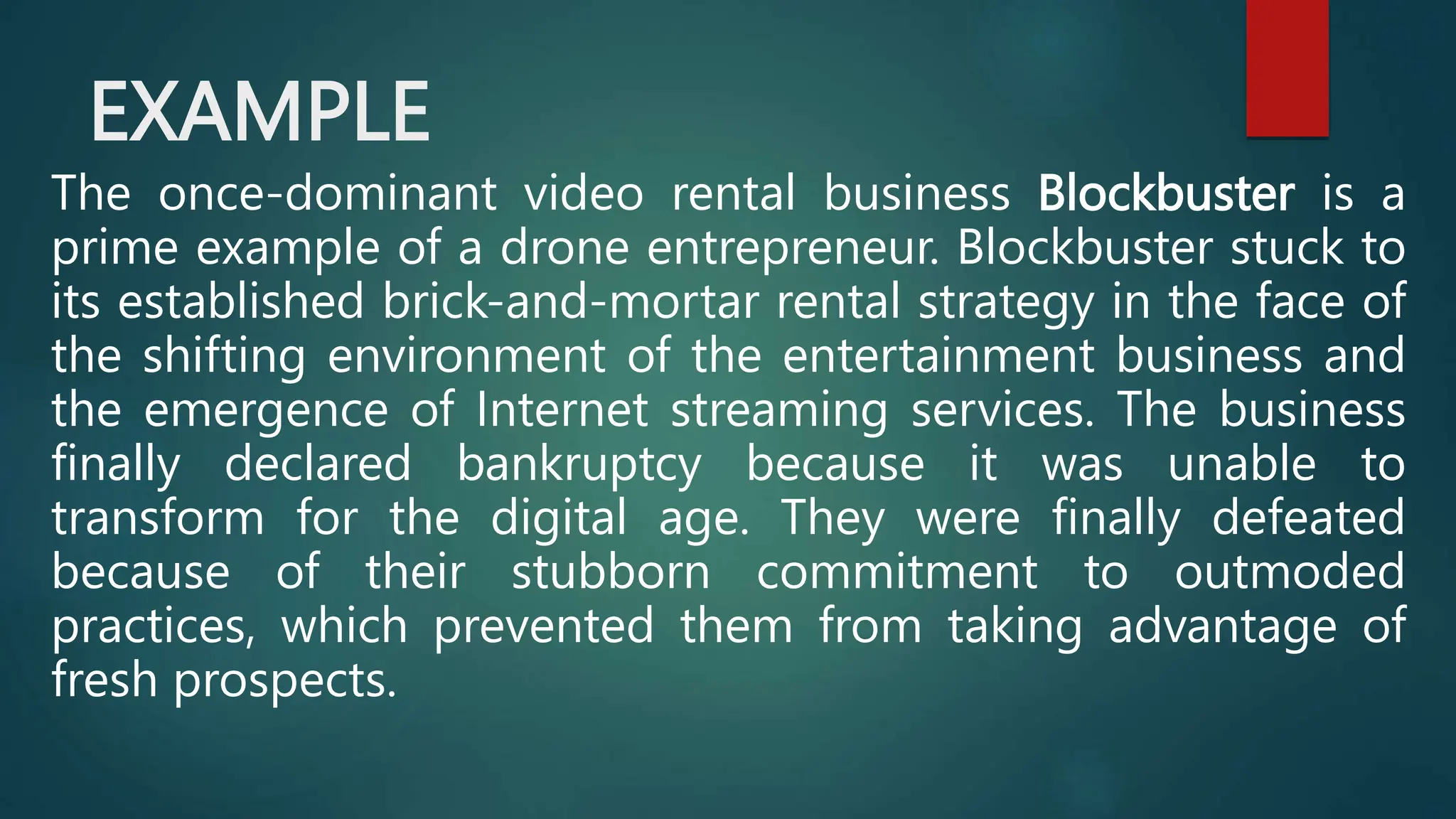 EXAMPLE
The once-dominant video rental business Blockbuster is a
prime example of a drone entrepreneur. Blockbuster stuck to
its established brick-and-mortar rental strategy in the face of
the shifting environment of the entertainment business and
the emergence of Internet streaming services. The business
finally declared bankruptcy because it was unable to
transform for the digital age. They were finally defeated
because of their stubborn commitment to outmoded
practices, which prevented them from taking advantage of
fresh prospects.
 