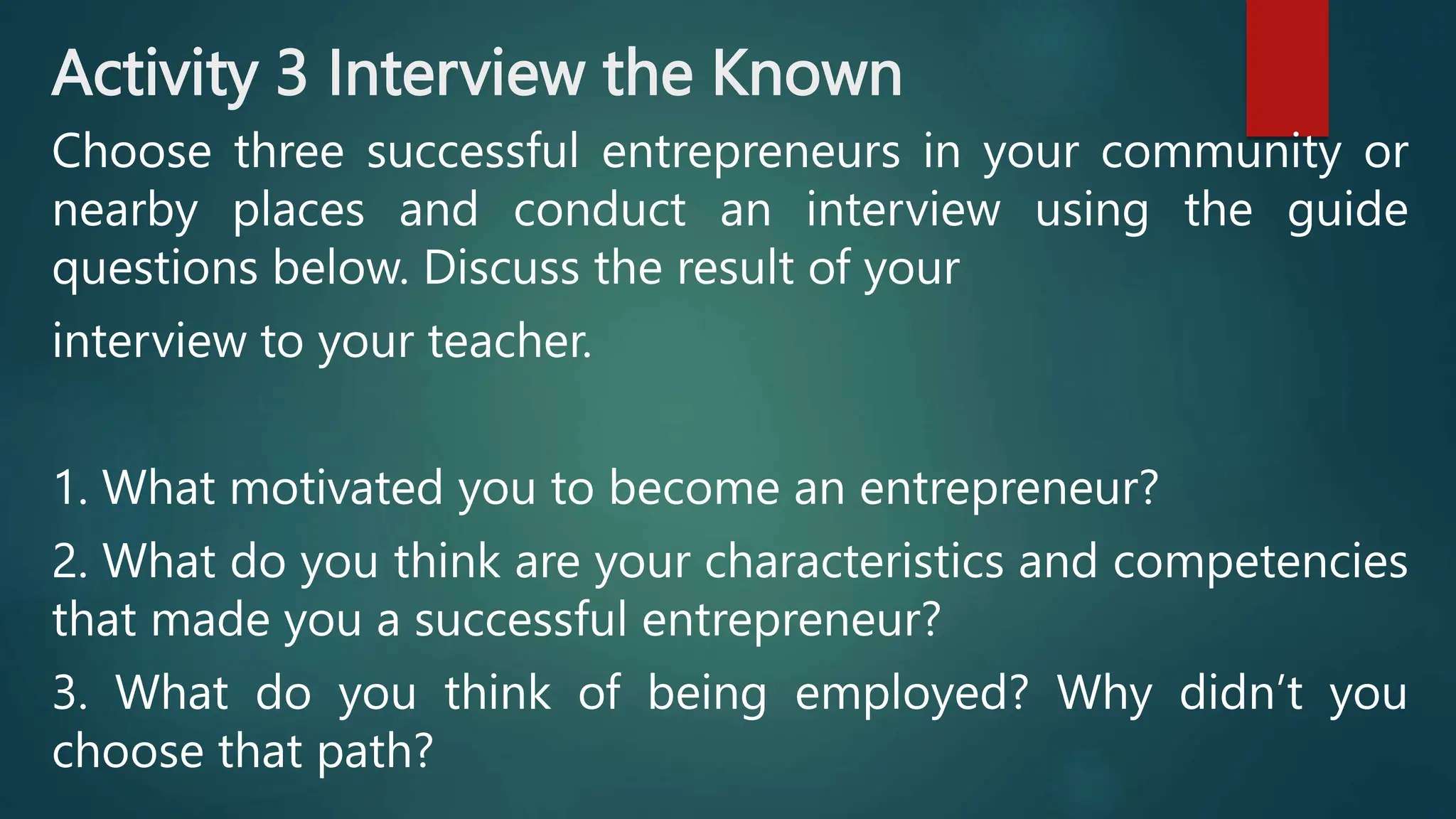 Activity 3 Interview the Known
Choose three successful entrepreneurs in your community or
nearby places and conduct an interview using the guide
questions below. Discuss the result of your
interview to your teacher.
1. What motivated you to become an entrepreneur?
2. What do you think are your characteristics and competencies
that made you a successful entrepreneur?
3. What do you think of being employed? Why didn’t you
choose that path?
 
