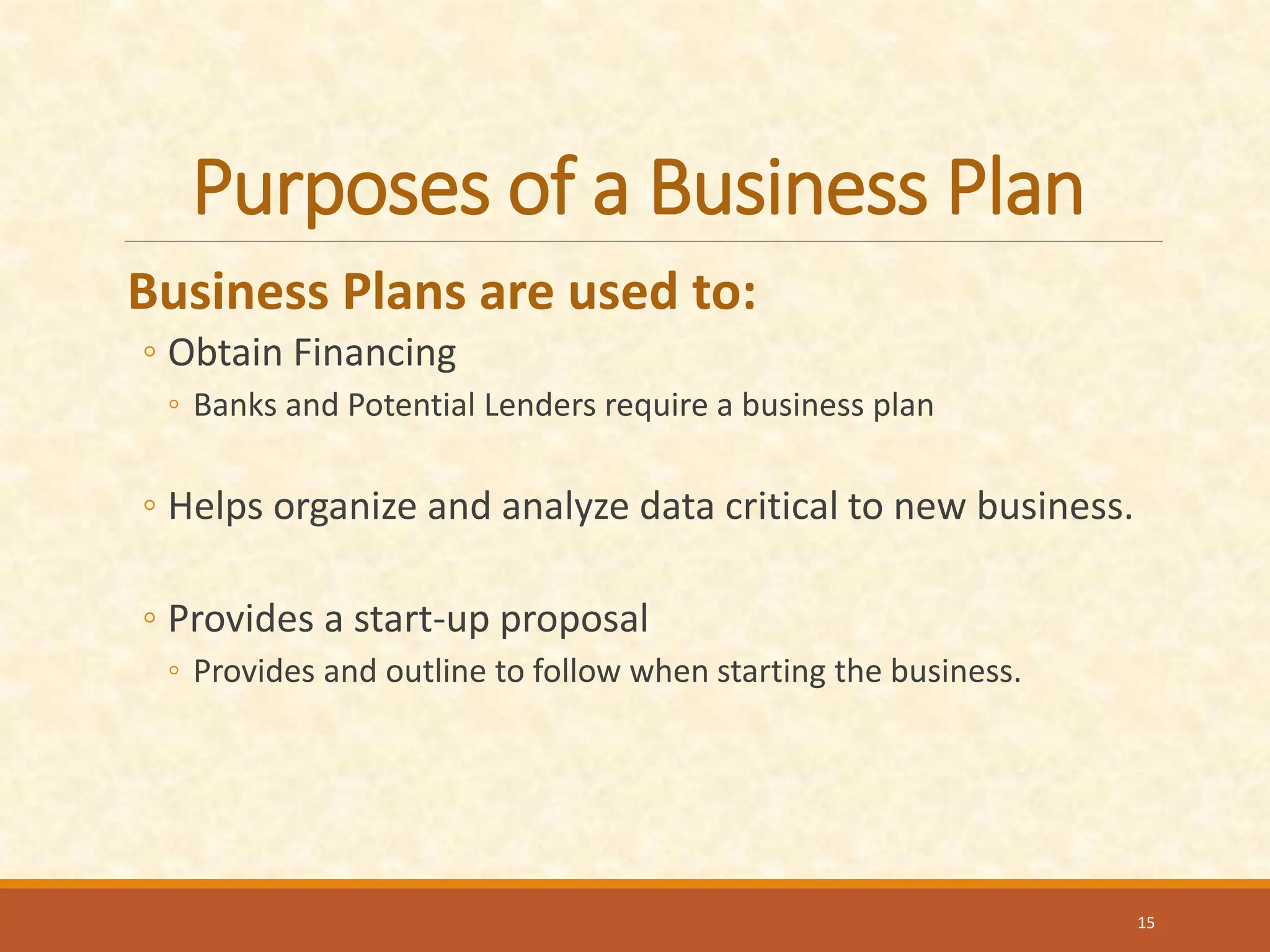 Purposes of a Business Plan
Business Plans are used to:
◦ Obtain Financing
◦ Banks and Potential Lenders require a business plan
◦ Helps organize and analyze data critical to new business.
◦ Provides a start-up proposal
◦ Provides and outline to follow when starting the business.
15
 