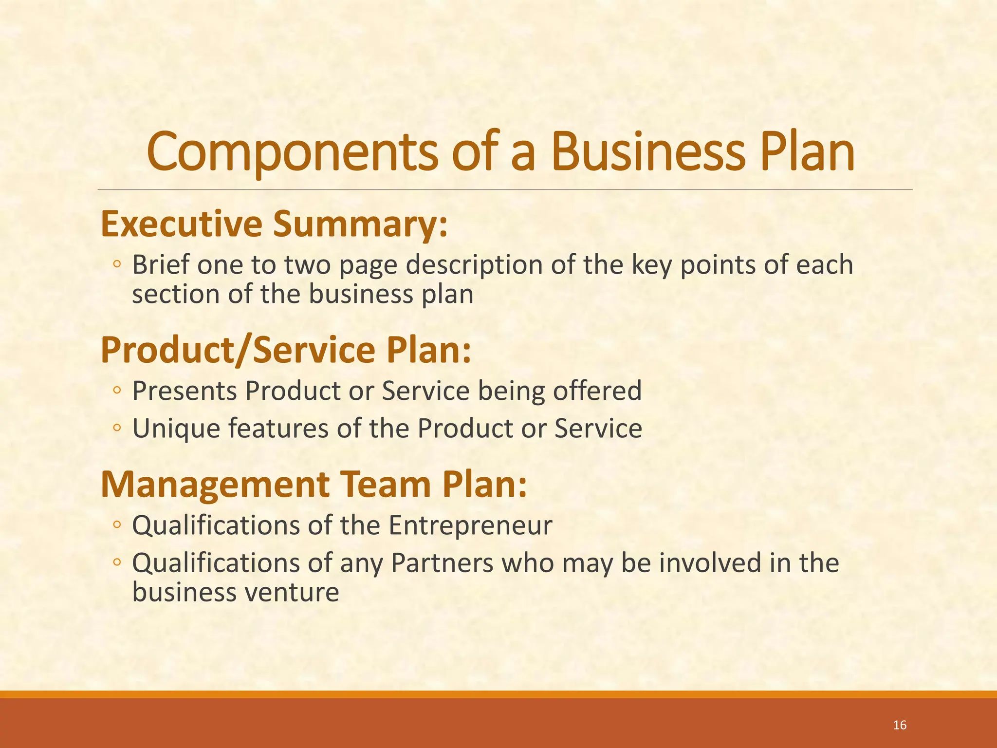 Components of a Business Plan
Executive Summary:
◦ Brief one to two page description of the key points of each
section of the business plan
Product/Service Plan:
◦ Presents Product or Service being offered
◦ Unique features of the Product or Service
Management Team Plan:
◦ Qualifications of the Entrepreneur
◦ Qualifications of any Partners who may be involved in the
business venture
16
 