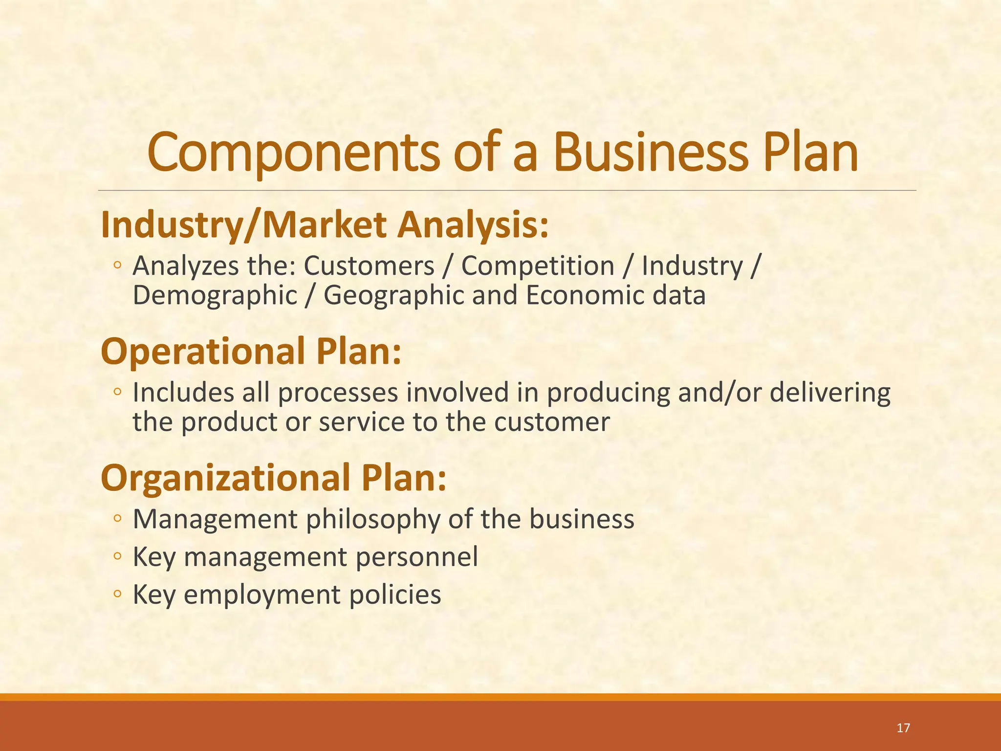 Components of a Business Plan
Industry/Market Analysis:
◦ Analyzes the: Customers / Competition / Industry /
Demographic / Geographic and Economic data
Operational Plan:
◦ Includes all processes involved in producing and/or delivering
the product or service to the customer
Organizational Plan:
◦ Management philosophy of the business
◦ Key management personnel
◦ Key employment policies
17
 