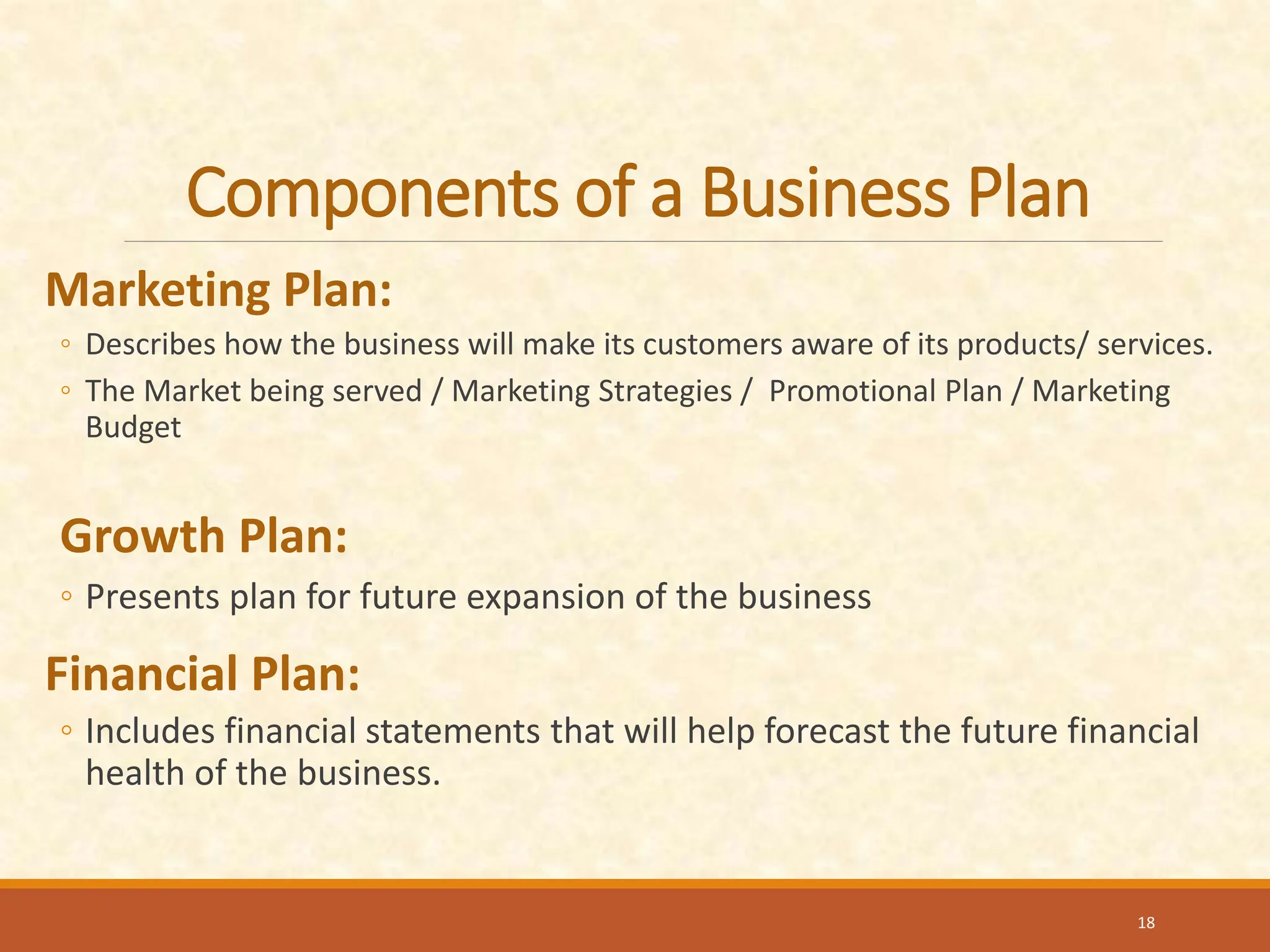 Components of a Business Plan
Marketing Plan:
◦ Describes how the business will make its customers aware of its products/ services.
◦ The Market being served / Marketing Strategies / Promotional Plan / Marketing
Budget
Growth Plan:
◦ Presents plan for future expansion of the business
Financial Plan:
◦ Includes financial statements that will help forecast the future financial
health of the business.
18
 