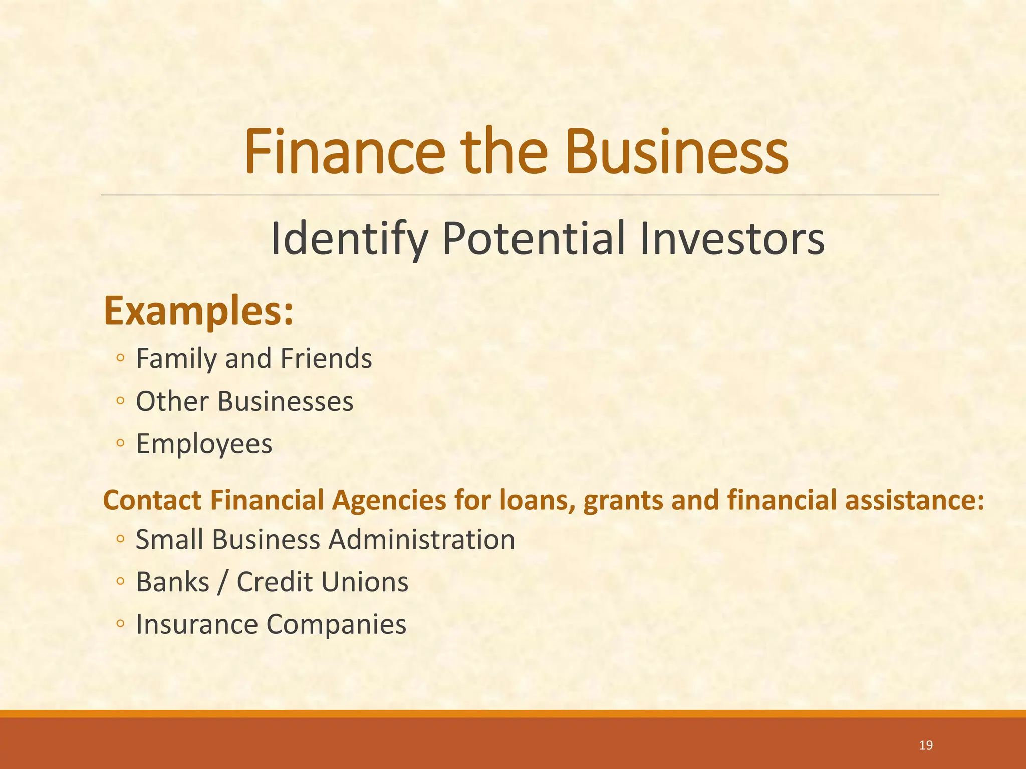 Finance the Business
Identify Potential Investors
Examples:
◦ Family and Friends
◦ Other Businesses
◦ Employees
Contact Financial Agencies for loans, grants and financial assistance:
◦ Small Business Administration
◦ Banks / Credit Unions
◦ Insurance Companies
19
 
