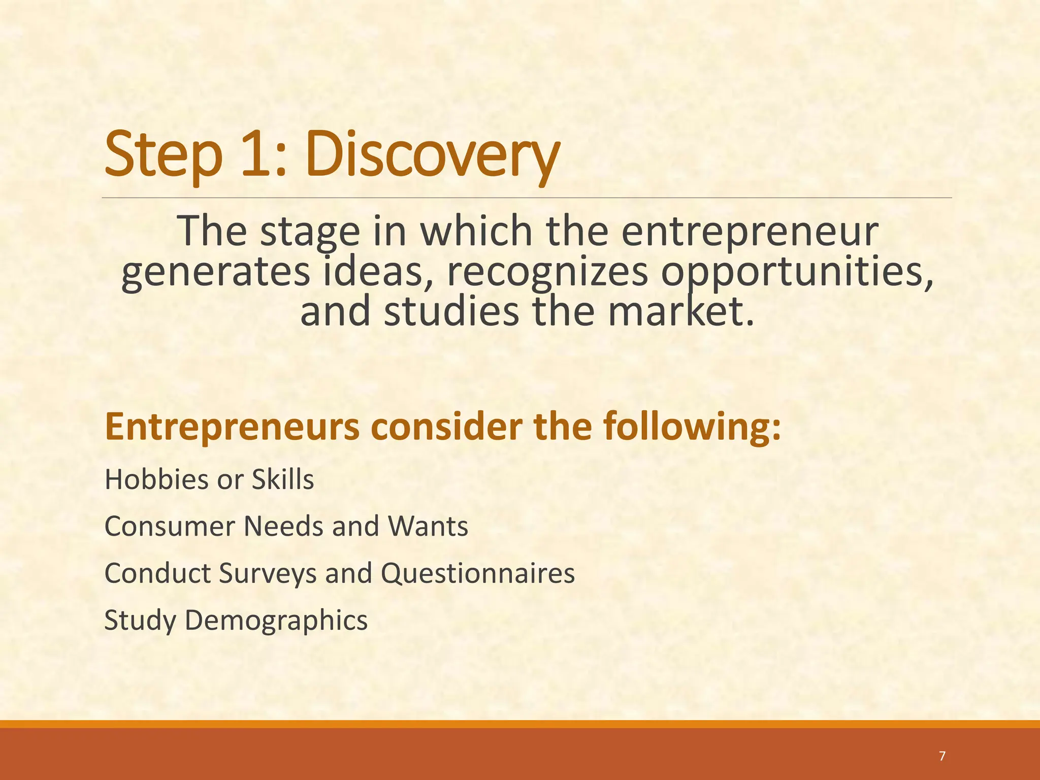 Step 1: Discovery
The stage in which the entrepreneur
generates ideas, recognizes opportunities,
and studies the market.
Entrepreneurs consider the following:
Hobbies or Skills
Consumer Needs and Wants
Conduct Surveys and Questionnaires
Study Demographics
7
 