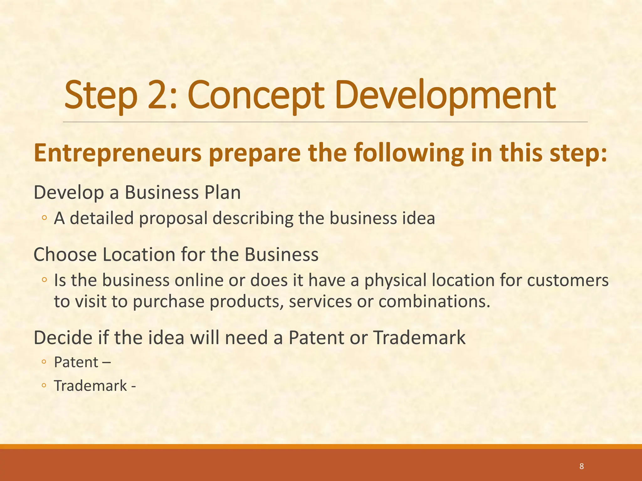 Step 2: Concept Development
Entrepreneurs prepare the following in this step:
Develop a Business Plan
◦ A detailed proposal describing the business idea
Choose Location for the Business
◦ Is the business online or does it have a physical location for customers
to visit to purchase products, services or combinations.
Decide if the idea will need a Patent or Trademark
◦ Patent –
◦ Trademark -
8
 
