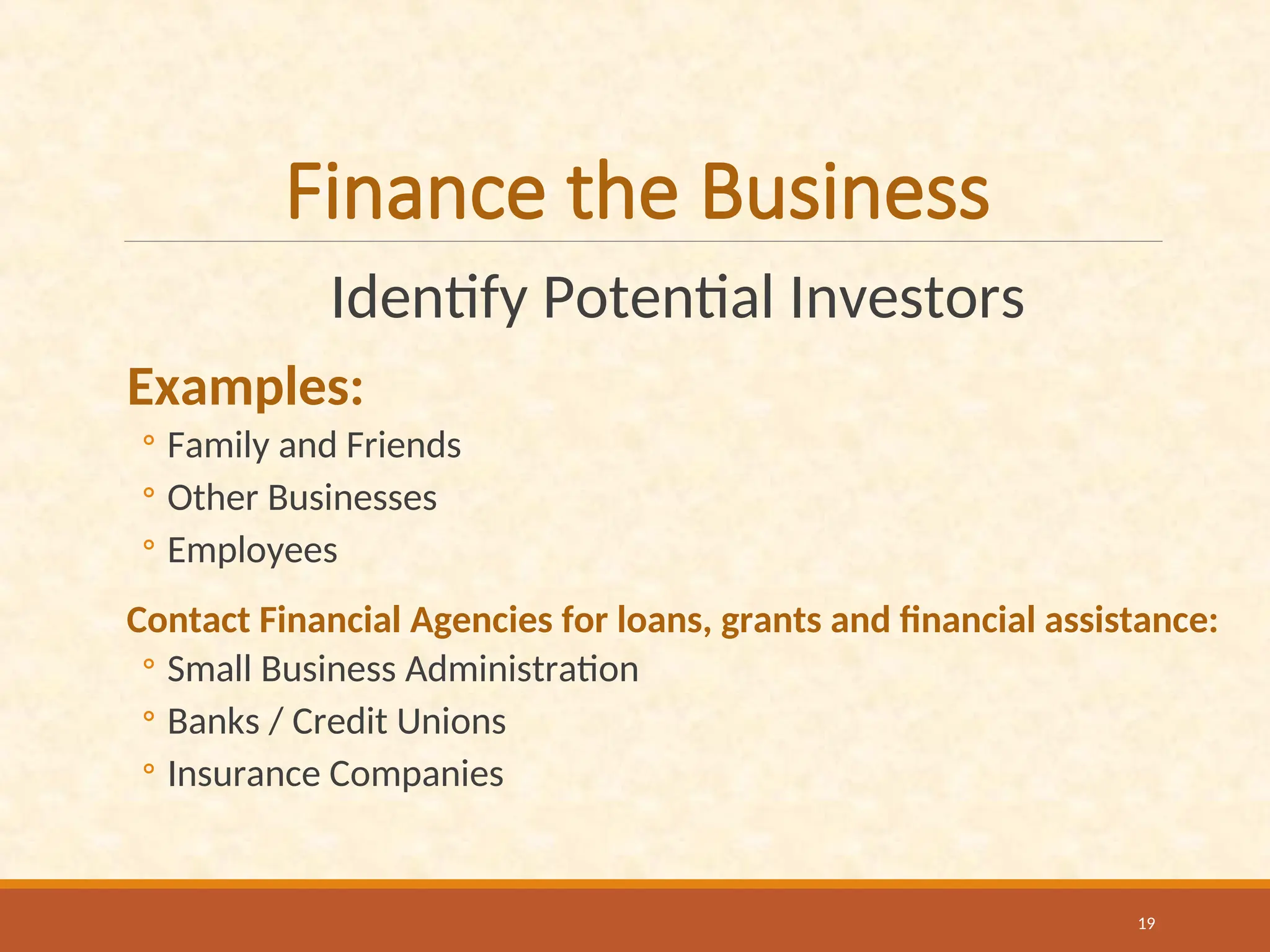 Finance the Business
Identify Potential Investors
Examples:
◦ Family and Friends
◦ Other Businesses
◦ Employees
Contact Financial Agencies for loans, grants and financial assistance:
◦ Small Business Administration
◦ Banks / Credit Unions
◦ Insurance Companies
19
 