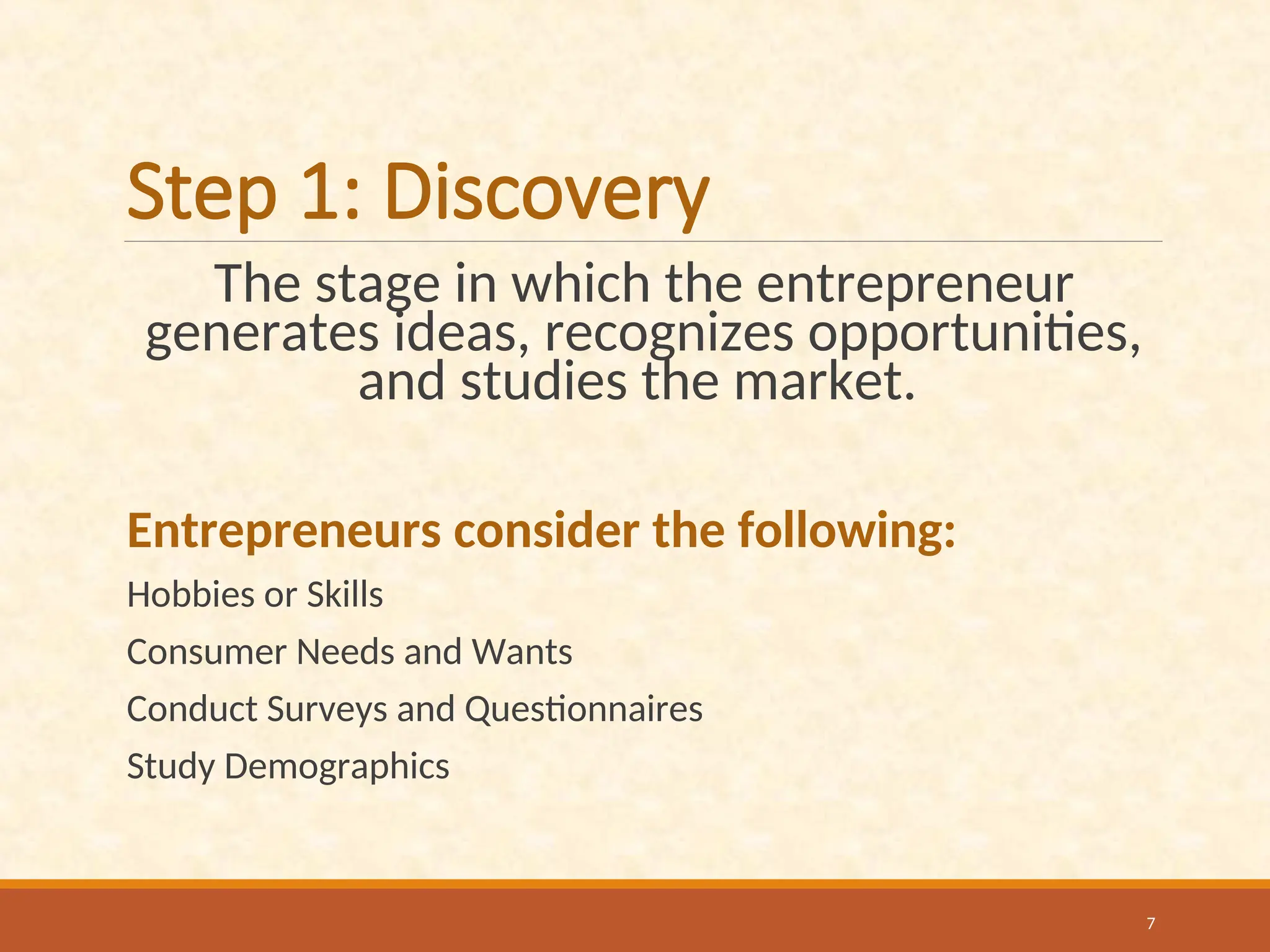 Step 1: Discovery
The stage in which the entrepreneur
generates ideas, recognizes opportunities,
and studies the market.
Entrepreneurs consider the following:
Hobbies or Skills
Consumer Needs and Wants
Conduct Surveys and Questionnaires
Study Demographics
7
 