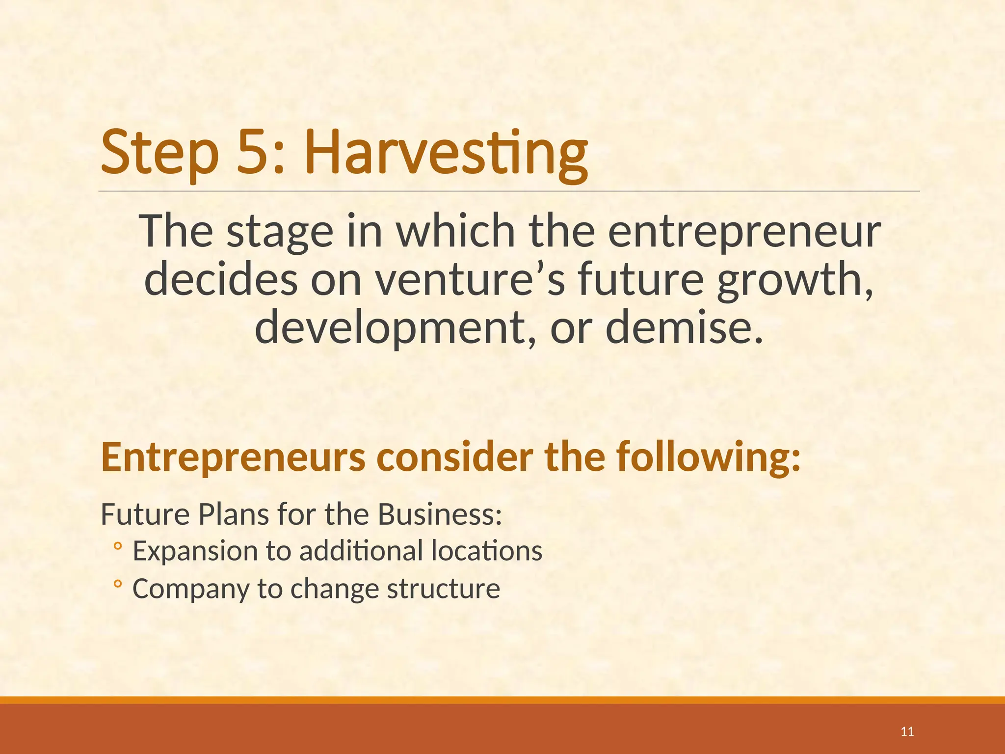 Step 5: Harvesting
The stage in which the entrepreneur
decides on venture’s future growth,
development, or demise.
Entrepreneurs consider the following:
Future Plans for the Business:
◦ Expansion to additional locations
◦ Company to change structure
11
 