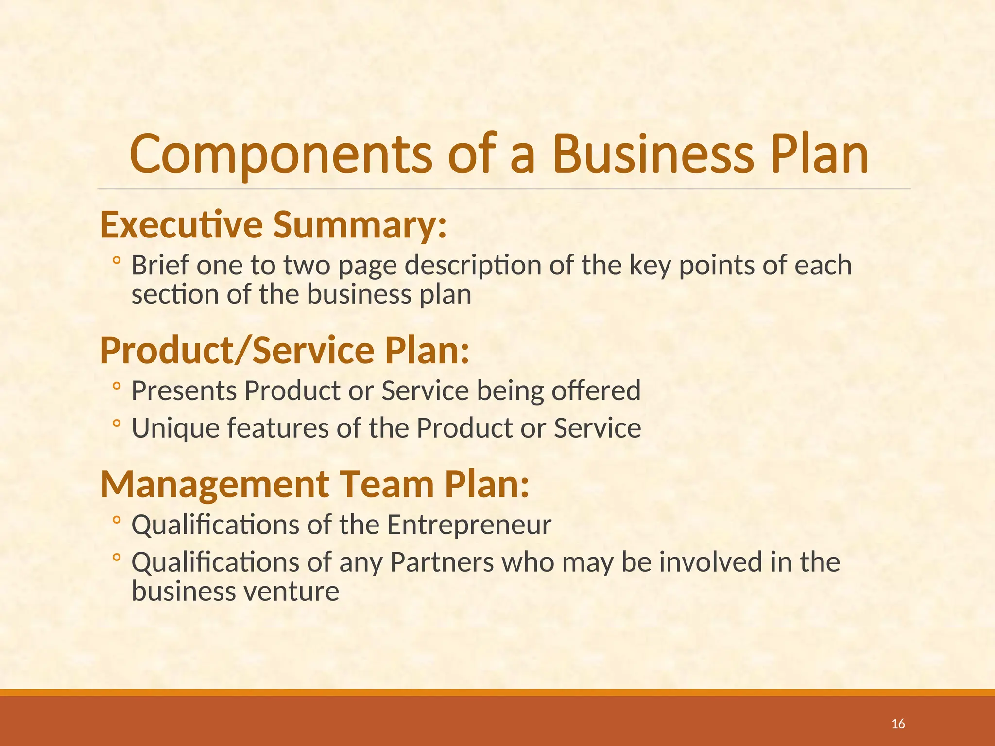 Components of a Business Plan
Executive Summary:
◦ Brief one to two page description of the key points of each
section of the business plan
Product/Service Plan:
◦ Presents Product or Service being offered
◦ Unique features of the Product or Service
Management Team Plan:
◦ Qualifications of the Entrepreneur
◦ Qualifications of any Partners who may be involved in the
business venture
16
 