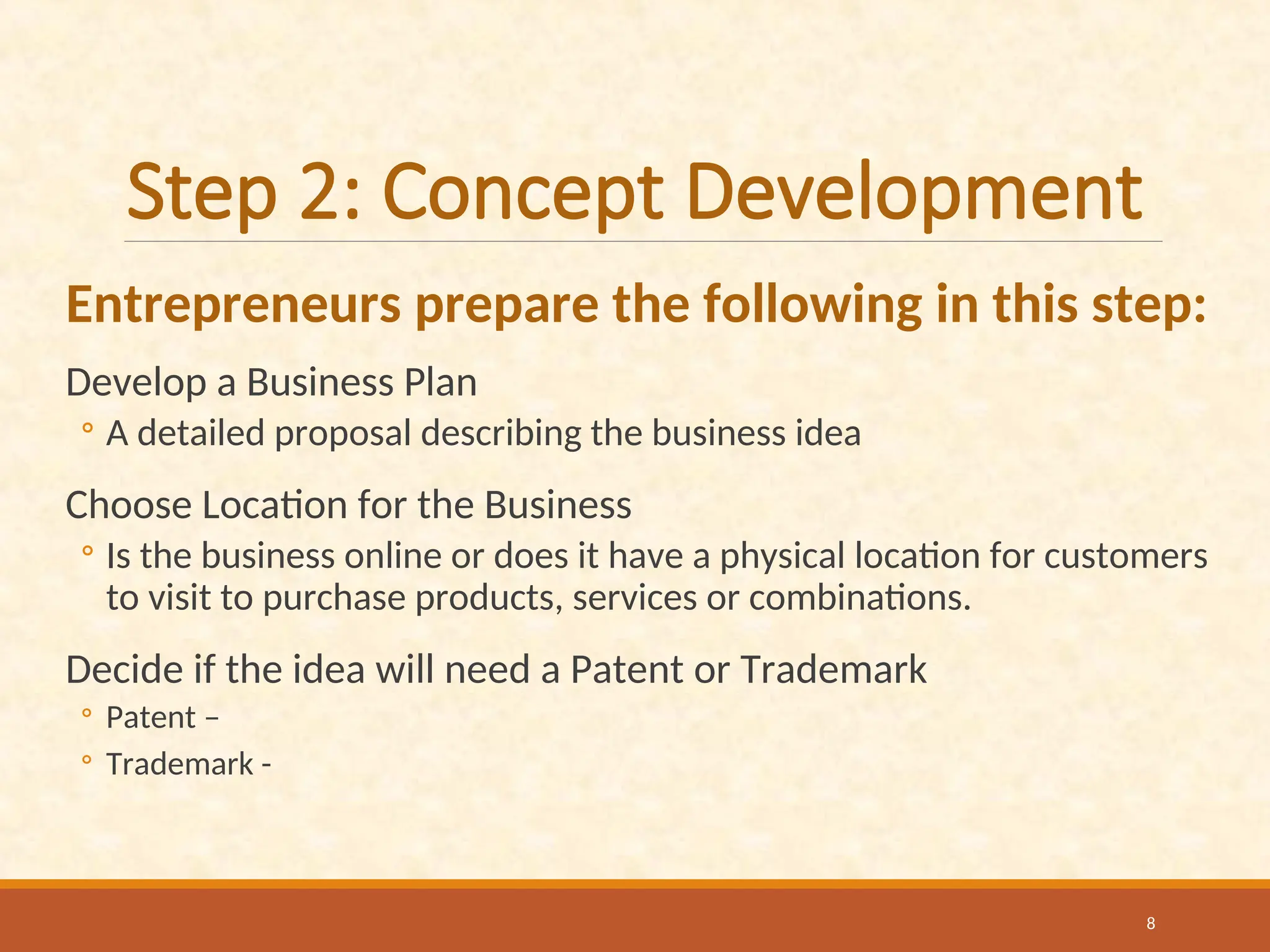 Step 2: Concept Development
Entrepreneurs prepare the following in this step:
Develop a Business Plan
◦ A detailed proposal describing the business idea
Choose Location for the Business
◦ Is the business online or does it have a physical location for customers
to visit to purchase products, services or combinations.
Decide if the idea will need a Patent or Trademark
◦ Patent –
◦ Trademark -
8
 