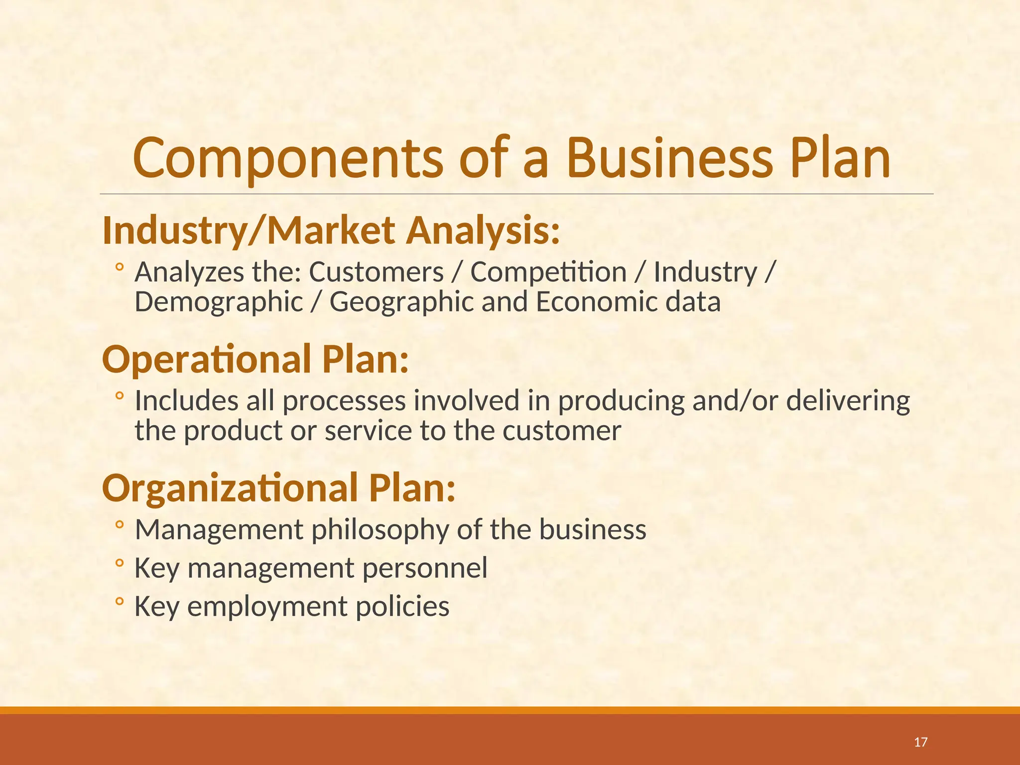 Components of a Business Plan
Industry/Market Analysis:
◦ Analyzes the: Customers / Competition / Industry /
Demographic / Geographic and Economic data
Operational Plan:
◦ Includes all processes involved in producing and/or delivering
the product or service to the customer
Organizational Plan:
◦ Management philosophy of the business
◦ Key management personnel
◦ Key employment policies
17
 