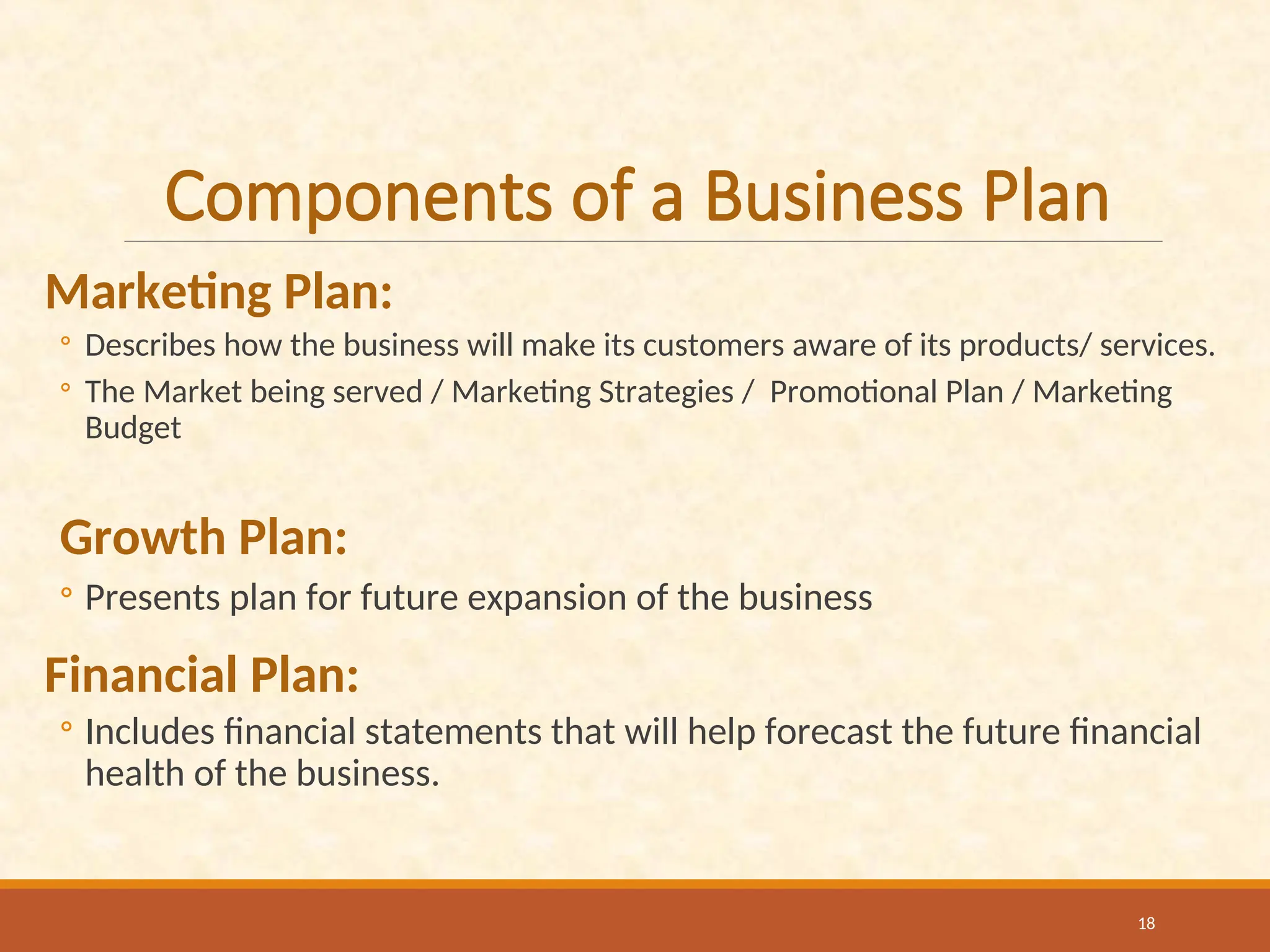 Components of a Business Plan
Marketing Plan:
◦ Describes how the business will make its customers aware of its products/ services.
◦ The Market being served / Marketing Strategies / Promotional Plan / Marketing
Budget
Growth Plan:
◦ Presents plan for future expansion of the business
Financial Plan:
◦ Includes financial statements that will help forecast the future financial
health of the business.
18
 