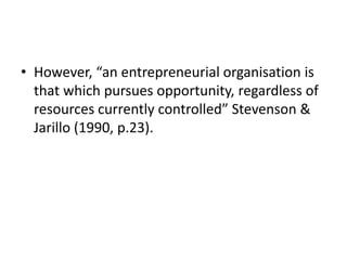 • However, “an entrepreneurial organisation is
that which pursues opportunity, regardless of
resources currently controlle...