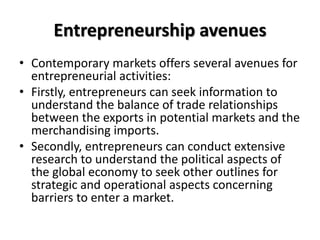 Entrepreneurship avenues
• Contemporary markets offers several avenues for
entrepreneurial activities:
• Firstly, entrepre...