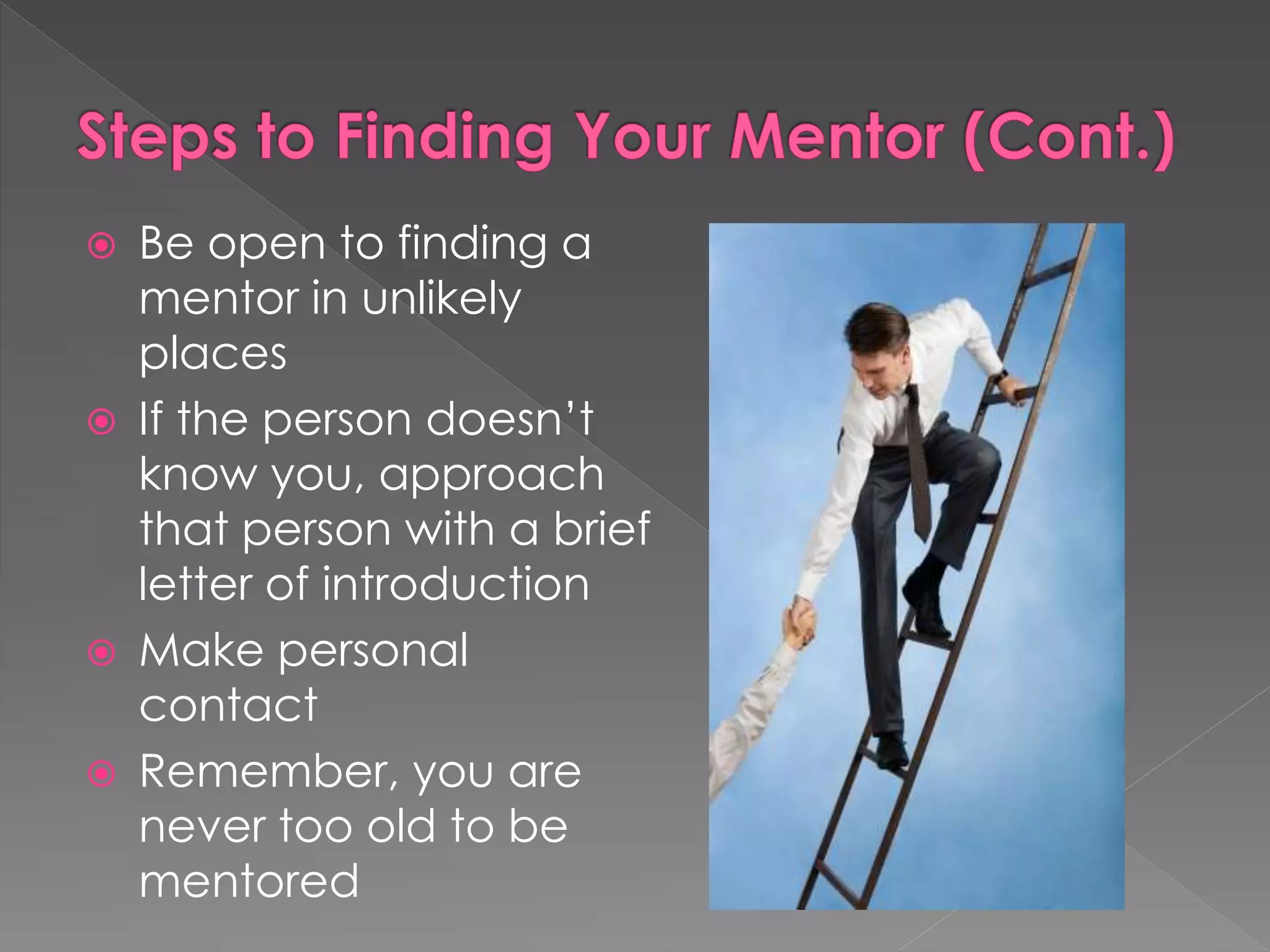  Be open to finding a
mentor in unlikely
places
 If the person doesn’t
know you, approach
that person with a brief
letter of introduction
 Make personal
contact
 Remember, you are
never too old to be
mentored
 