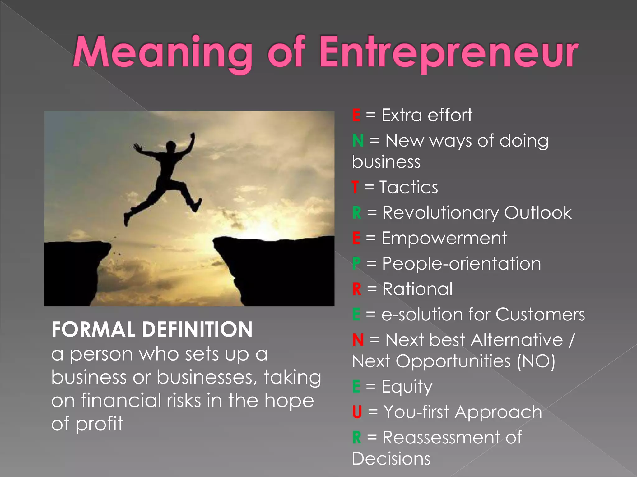 E = Extra effort
N = New ways of doing
business
T = Tactics
R = Revolutionary Outlook
E = Empowerment
P = People-orientation
R = Rational
E = e-solution for Customers
N = Next best Alternative /
Next Opportunities (NO)
E = Equity
U = You-first Approach
R = Reassessment of
Decisions
FORMAL DEFINITION
a person who sets up a
business or businesses, taking
on financial risks in the hope
of profit
 