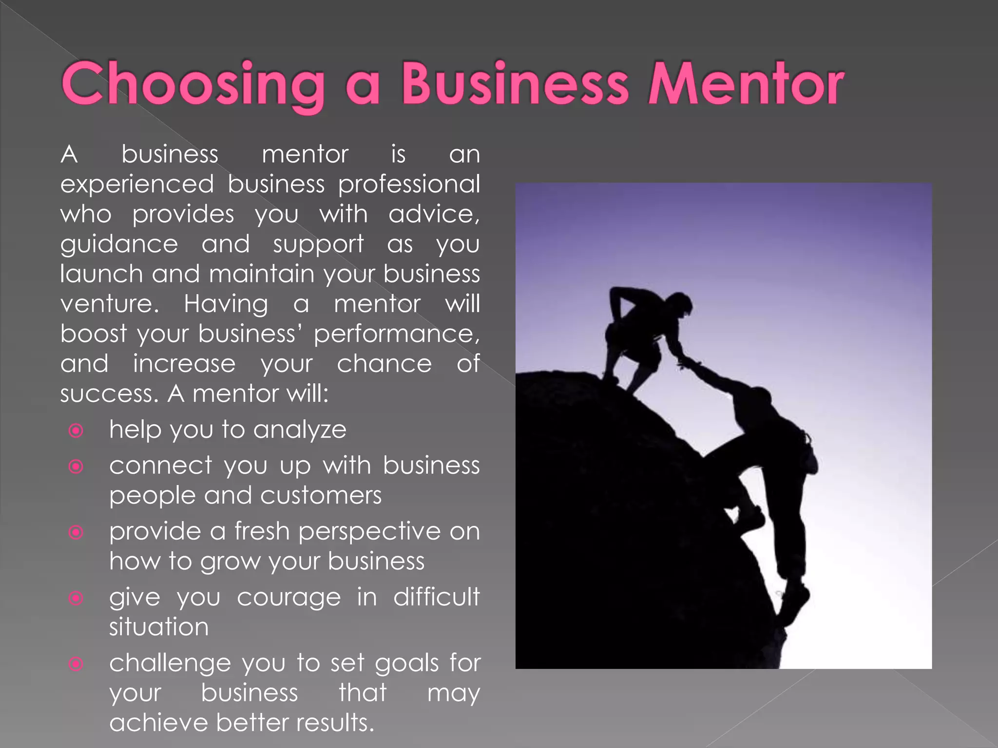 A business mentor is an
experienced business professional
who provides you with advice,
guidance and support as you
launch and maintain your business
venture. Having a mentor will
boost your business’ performance,
and increase your chance of
success. A mentor will:
 help you to analyze
 connect you up with business
people and customers
 provide a fresh perspective on
how to grow your business
 give you courage in difficult
situation
 challenge you to set goals for
your business that may
achieve better results.
 