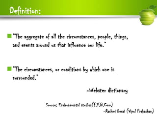Definition:

“The aggregate of all the circumstances, people, things,
 and events around us that influence our life.”


“The circumstances, or conditions by which one is
 surrounded.”
                                          -Webster dictionary

                  Source: Environmental studies(F.Y.B.Com)
                                                     -Rashmi Desai (Vipul Prakashan)
 