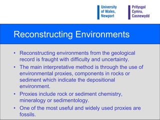 Reconstructing EnvironmentsReconstructing environments from the geological record is fraught with difficulty and uncertainty.The main interpretative method is through the use of environmental proxies, components in rocks or sediment which indicate the depositional environment.Proxies include rock or sediment chemistry, mineralogy or sedimentology. One of the most useful and widely used proxies are fossils.