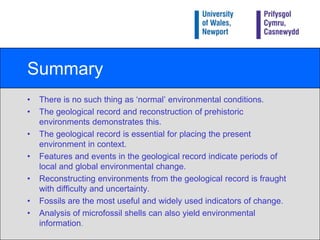 Fossils in the Geological RecordIn addition to direct evidence, such as the presence or absence of a particular species, analysis of the shell of some microfossils can also yield environmental information e.g. geochemistry.For example, isotope analysis of foraminifera shells has revolutionized some aspects of global environmental reconstruction.Isotope analysis may be performed on micro- and macrofossils (e.g. corals, snails), and ice cores.