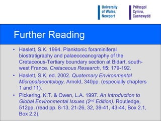 SummaryThere is no such thing as ‘normal’ environmental conditions.The geological record and reconstruction of prehistoric environments demonstrates this.The geological record is essential for placing the present environment in context.Features and events in the geological record indicate periods of local and global environmental change.Reconstructing environments from the geological record is fraught with difficulty and uncertainty.Fossils are the most useful and widely used indicators of change.Analysis of microfossil shells can also yield environmental information.