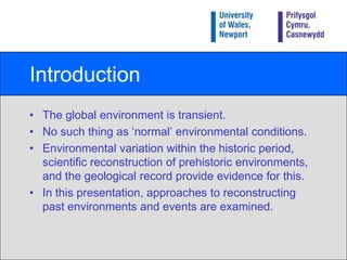 IntroductionThe global environment is transient.No such thing as ‘normal’ environmental conditions.Environmental variation within the historic period, scientific reconstruction of prehistoric environments, and the geological record provide evidence for this.In this presentation, approaches to reconstructing past environments and events are examined.