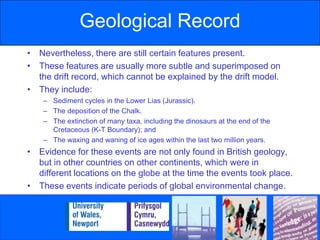 Geological RecordNevertheless, there are still certain features present.These features are usually more subtle and superimposed on the drift record, which cannot be explained by the drift model.They include:Sediment cycles in the Lower Lias (Jurassic).The deposition of the Chalk.The extinction of many taxa, including the dinosaurs at the end of the Cretaceous (K-T Boundary); andThe waxing and waning of ice ages within the last two million years.Evidence for these events are not only found in British geology, but in other countries on other continents, which were in different locations on the globe at the time the events took place.These events indicate periods of global environmental change.