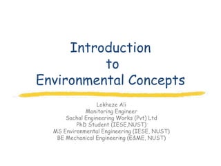 Introduction
          to
Environmental Concepts
                 Lokhaze Ali
             Monitoring Engineer
      Sachal Engineering Works (Pvt) Ltd
          PhD Student (IESE,NUST)
  MS Environmental Engineering (IESE, NUST)
   BE Mechanical Engineering (E&ME, NUST)
 