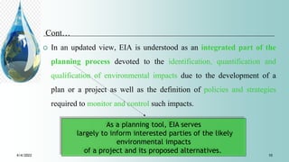 Cont…
 In an updated view, EIA is understood as an integrated part of the
planning process devoted to the identification, quantification and
qualification of environmental impacts due to the development of a
plan or a project as well as the definition of policies and strategies
required to monitor and control such impacts.
As a planning tool, EIA serves
largely to inform interested parties of the likely
environmental impacts
of a project and its proposed alternatives.
4/4/2022 10
 