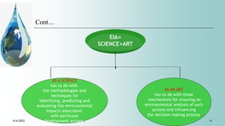 Cont…
EIA=
SCIENCE+ART
AS A SCIENCE
has to do with
the methodologies and
techniques for
identifying, predicting and
evaluating the environmental
impacts associated
with particular
development actions.
AS AN ART
has to do with those
mechanisms for ensuring an
environmental analysis of such
actions and influencing
the decision making process.
4/4/2022 11
 