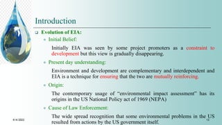 Introduction
 Evolution of EIA:
 Initial Belief:
Initially EIA was seen by some project promoters as a constraint to
development but this view is gradually disappearing.
 Present day understanding:
Environment and development are complementary and interdependent and
EIA is a technique for ensuring that the two are mutually reinforcing.
 Origin:
The contemporary usage of “environmental impact assessment” has its
origins in the US National Policy act of 1969 (NEPA)
 Cause of Law Enforcement:
The wide spread recognition that some environmental problems in the US
resulted from actions by the US government itself.
4/4/2022 13
 