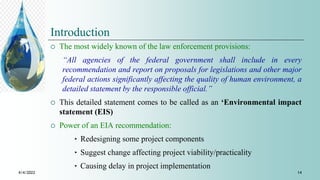 Introduction
 The most widely known of the law enforcement provisions:
“All agencies of the federal government shall include in every
recommendation and report on proposals for legislations and other major
federal actions significantly affecting the quality of human environment, a
detailed statement by the responsible official.”
 This detailed statement comes to be called as an ‘Environmental impact
statement (EIS)
 Power of an EIA recommendation:
‣ Redesigning some project components
‣ Suggest change affecting project viability/practicality
‣ Causing delay in project implementation
4/4/2022 14
 
