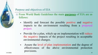Purpose and objectives of EIA
 From World Bank Guidelines the main purposes of EIA are as
follows:
 Identify and forecast the possible positive and negative
impacts to the environment resulting from a proposed
project.
 Provide for a plan, which up on implementation will reduce
the negative impacts of the project resulting in acceptable
environmental changes.
 Assure the level of plan implementation and the degree of
effectiveness of the above environmental protection
provisions.
4/4/2022 15
 