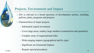 Projects, Environment and Impact
 EIA is relevant to a broad spectrum of development actions, including
policies, plans, programs and projects.
 Characteristics of major projects
⁃ Substantial capital investment
⁃ Cover large areas; employ large numbers (construction and operation)
⁃ Complex array of organizational links
⁃ Wide-ranging impacts (geographical and by type)
⁃ Significant environmental impacts
⁃ Require special procedures
4/4/2022 18
 