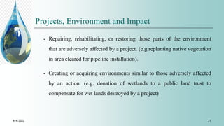 Projects, Environment and Impact
⁃ Repairing, rehabilitating, or restoring those parts of the environment
that are adversely affected by a project. (e.g replanting native vegetation
in area cleared for pipeline installation).
⁃ Creating or acquiring environments similar to those adversely affected
by an action. (e.g. donation of wetlands to a public land trust to
compensate for wet lands destroyed by a project)
4/4/2022 21
 