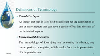 Definitions of Terminology
 Cumulative Impact
An impact that may in itself not be significant but the combination of
one or more impacts that can have a greater effect than the sum of
the individual impacts.
 Environmental Assessment
The methodology of identifying and evaluating in advance, any
impact positive or negative, which results from the implementation
of a proposed action.
4/4/2022 23
 