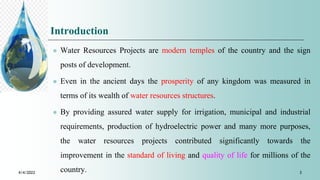 Introduction
 Water Resources Projects are modern temples of the country and the sign
posts of development.
 Even in the ancient days the prosperity of any kingdom was measured in
terms of its wealth of water resources structures.
 By providing assured water supply for irrigation, municipal and industrial
requirements, production of hydroelectric power and many more purposes,
the water resources projects contributed significantly towards the
improvement in the standard of living and quality of life for millions of the
country.
4/4/2022 3
 