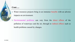 Cont….
 Water resources projects bring in an immense benefits with an adverse
impacts on environment.
 Environmental problems can vary from the direct effects of the
pollution of waterways and the air, through to indirect effects such as
health problems caused by changes.
4/4/2022 4
 