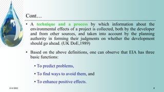 Cont…
• A technique and a process by which information about the
environmental effects of a project is collected, both by the developer
and from other sources, and taken into account by the planning
authority in forming their judgments on whether the development
should go ahead. (UK DoE,1989)
• Based on the above definitions, one can observe that EIA has three
basic functions:
• To predict problems,
• To find ways to avoid them, and
• To enhance positive effects.
4/4/2022 8
 