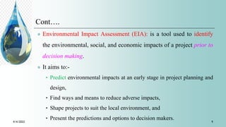 Cont….
 Environmental Impact Assessment (EIA): is a tool used to identify
the environmental, social, and economic impacts of a project prior to
decision making.
 It aims to:-
‣ Predict environmental impacts at an early stage in project planning and
design,
‣ Find ways and means to reduce adverse impacts,
‣ Shape projects to suit the local environment, and
‣ Present the predictions and options to decision makers.
4/4/2022 9
 