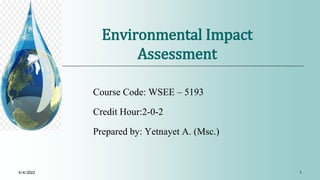 Environmental Impact
Assessment
Course Code: WSEE – 5193
Credit Hour:2-0-2
Prepared by: Yetnayet A. (Msc.)
4/4/2022 1
 