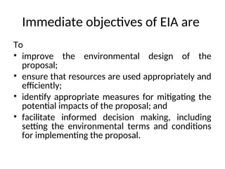 Immediate objectives of EIA are
To
• improve the environmental design of the
proposal;
• ensure that resources are used appropriately and
efficiently;
• identify appropriate measures for mitigating the
potential impacts of the proposal; and
• facilitate informed decision making, including
setting the environmental terms and conditions
for implementing the proposal.
 