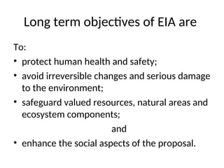 Long term objectives of EIA are
To:
• protect human health and safety;
• avoid irreversible changes and serious damage
to the environment;
• safeguard valued resources, natural areas and
ecosystem components;
and
• enhance the social aspects of the proposal.
 