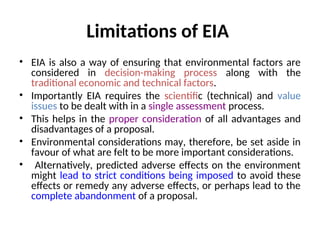 Limitations of EIA
• EIA is also a way of ensuring that environmental factors are
considered in decision-making process along with the
traditional economic and technical factors.
• Importantly EIA requires the scientific (technical) and value
issues to be dealt with in a single assessment process.
• This helps in the proper consideration of all advantages and
disadvantages of a proposal.
• Environmental considerations may, therefore, be set aside in
favour of what are felt to be more important considerations.
• Alternatively, predicted adverse effects on the environment
might lead to strict conditions being imposed to avoid these
effects or remedy any adverse effects, or perhaps lead to the
complete abandonment of a proposal.
 